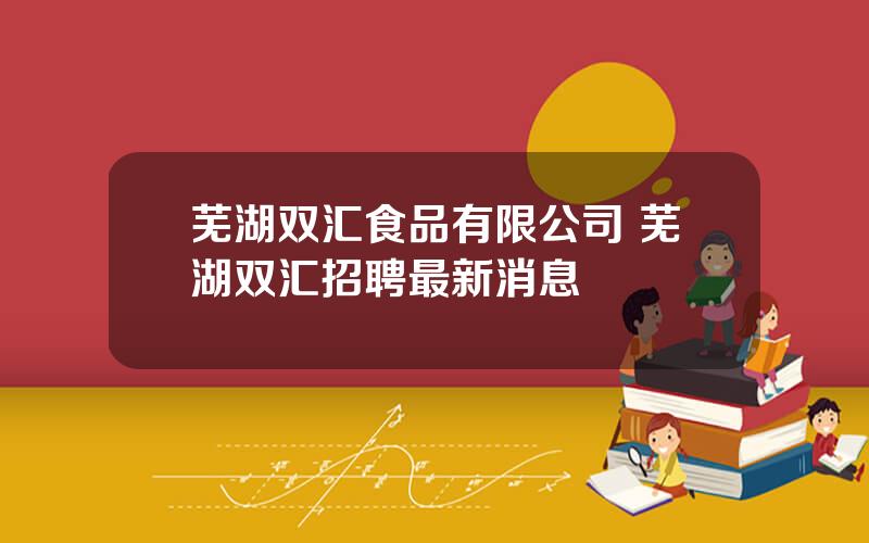 芜湖双汇食品有限公司 芜湖双汇招聘最新消息